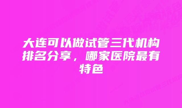 大连可以做试管三代机构排名分享，哪家医院最有特色