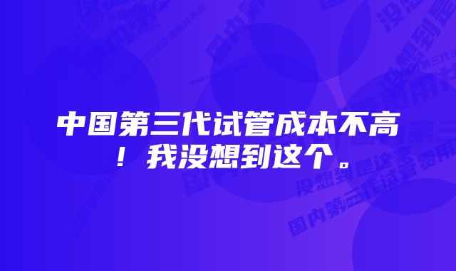 中国第三代试管成本不高！我没想到这个。