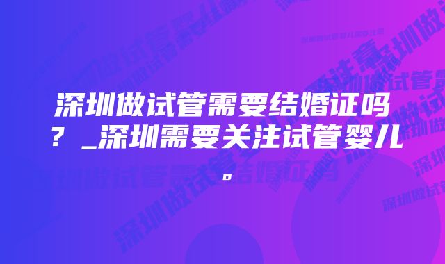 深圳做试管需要结婚证吗？_深圳需要关注试管婴儿。