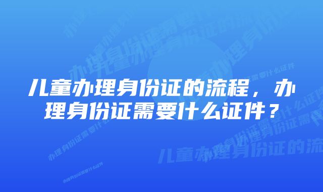 儿童办理身份证的流程，办理身份证需要什么证件？