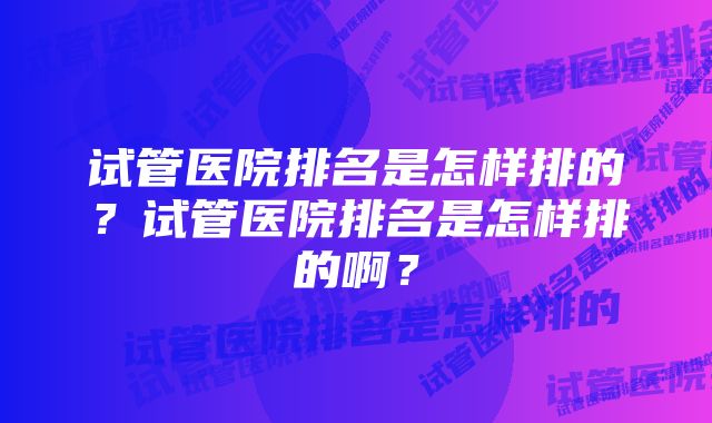 试管医院排名是怎样排的？试管医院排名是怎样排的啊？