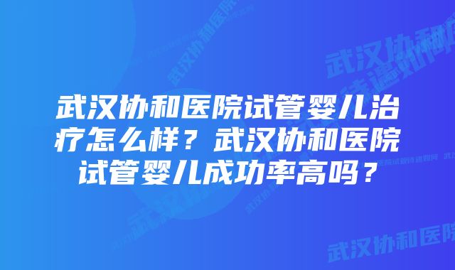 武汉协和医院试管婴儿治疗怎么样？武汉协和医院试管婴儿成功率高吗？