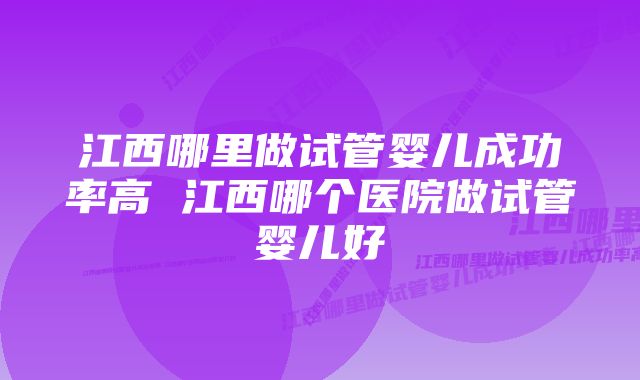 江西哪里做试管婴儿成功率高 江西哪个医院做试管婴儿好