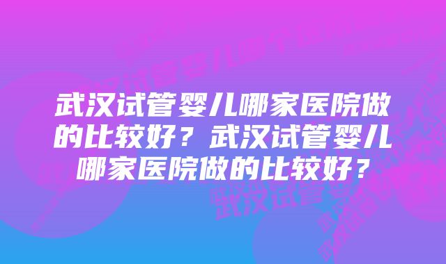 武汉试管婴儿哪家医院做的比较好？武汉试管婴儿哪家医院做的比较好？