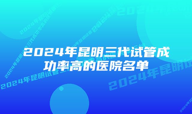 2024年昆明三代试管成功率高的医院名单