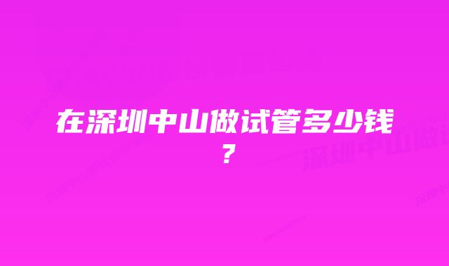 在深圳中山做试管多少钱？