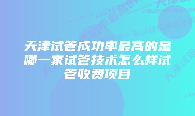 天津试管成功率最高的是哪一家试管技术怎么样试管收费项目