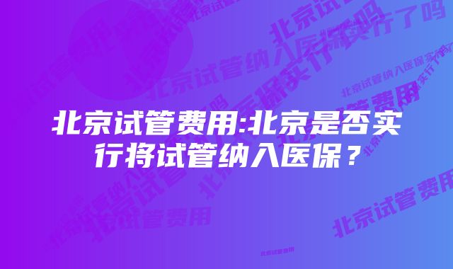 北京试管费用:北京是否实行将试管纳入医保？