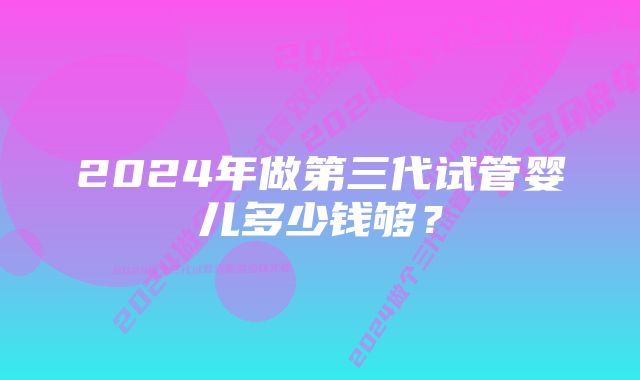 2024年做第三代试管婴儿多少钱够？