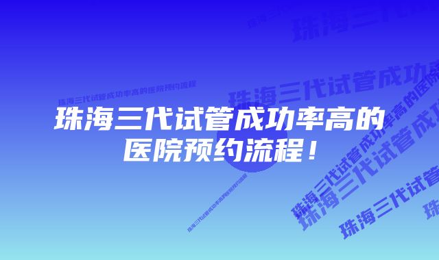 珠海三代试管成功率高的医院预约流程！