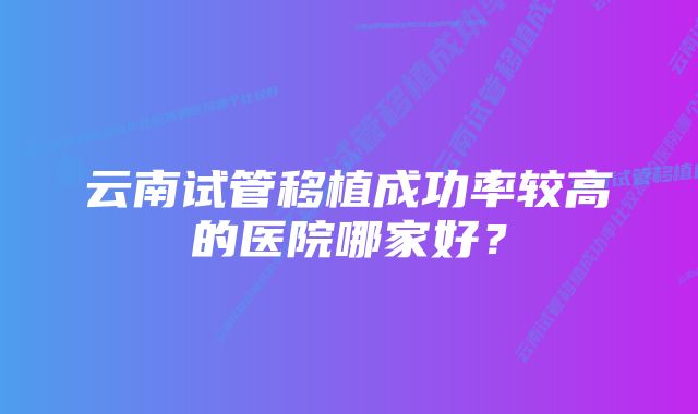 云南试管移植成功率较高的医院哪家好？