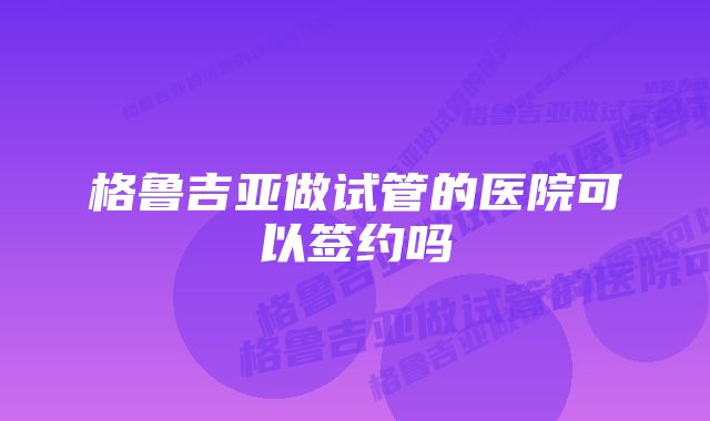 格鲁吉亚做试管的医院可以签约吗