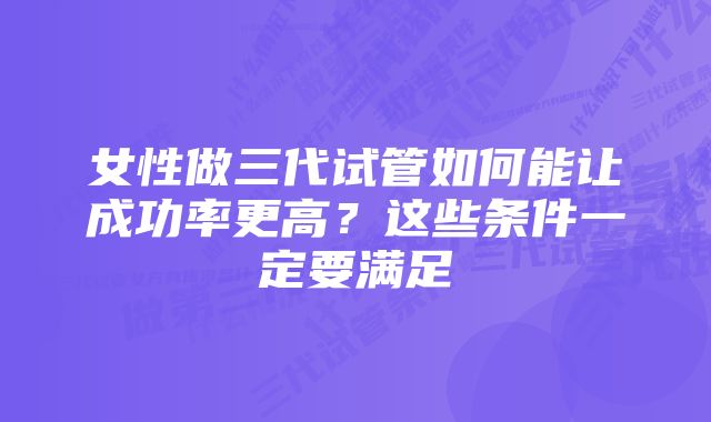 女性做三代试管如何能让成功率更高？这些条件一定要满足