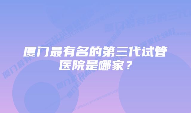 厦门最有名的第三代试管医院是哪家？