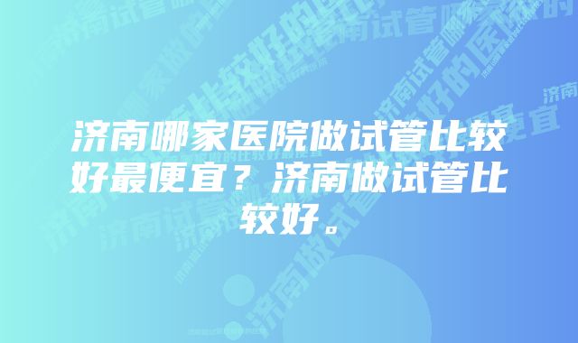 济南哪家医院做试管比较好最便宜？济南做试管比较好。