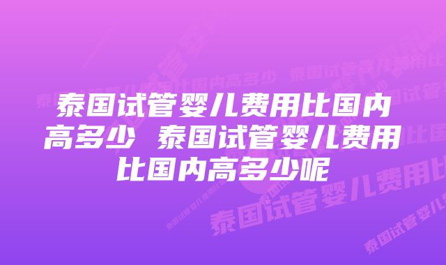 泰国试管婴儿费用比国内高多少 泰国试管婴儿费用比国内高多少呢