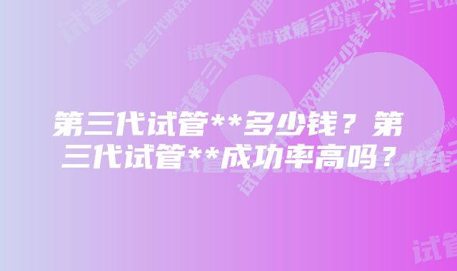 第三代试管**多少钱？第三代试管**成功率高吗？