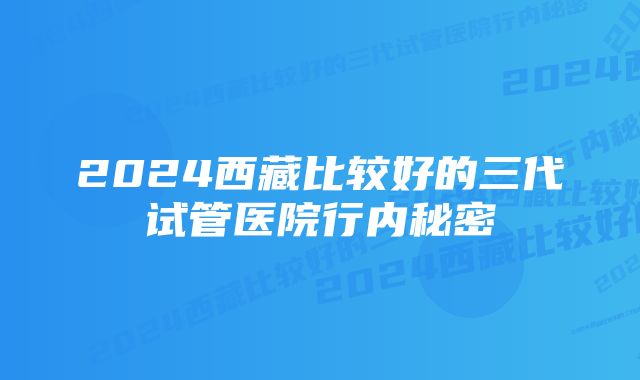 2024西藏比较好的三代试管医院行内秘密