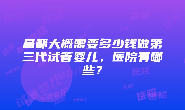 昌都大概需要多少钱做第三代试管婴儿，医院有哪些？