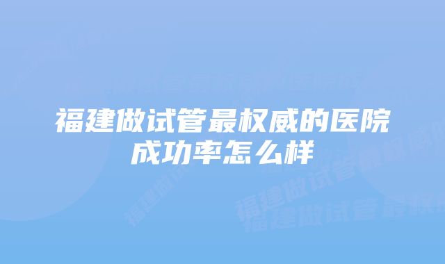 福建做试管最权威的医院成功率怎么样