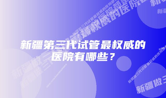 新疆第三代试管最权威的医院有哪些？