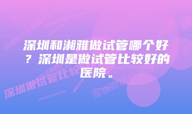 深圳和湘雅做试管哪个好？深圳是做试管比较好的医院。