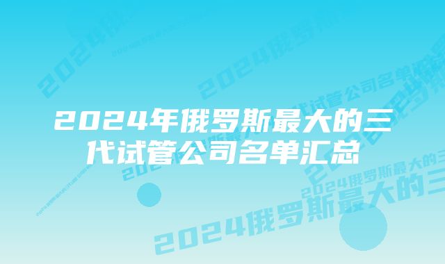 2024年俄罗斯最大的三代试管公司名单汇总