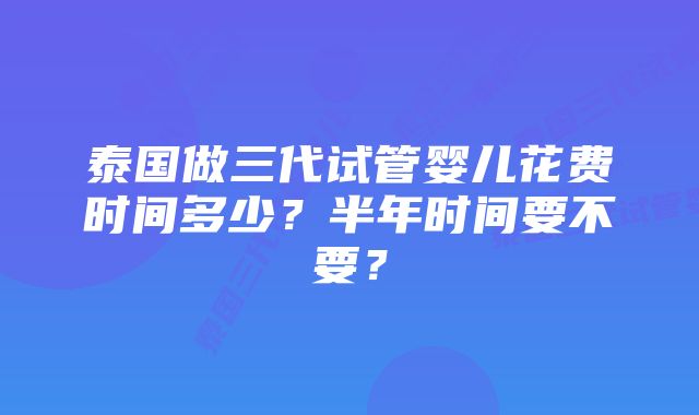 泰国做三代试管婴儿花费时间多少？半年时间要不要？