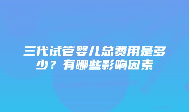 三代试管婴儿总费用是多少？有哪些影响因素