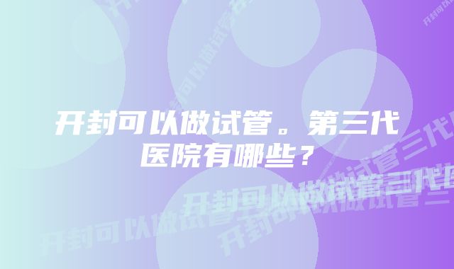 开封可以做试管。第三代医院有哪些？