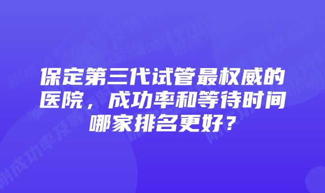 保定第三代试管最权威的医院，成功率和等待时间哪家排名更好？