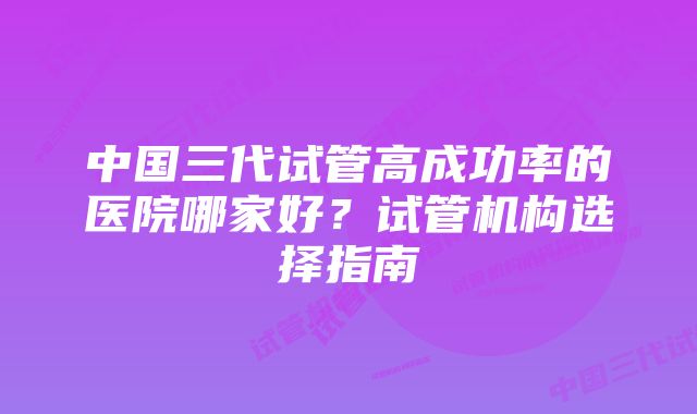 中国三代试管高成功率的医院哪家好？试管机构选择指南