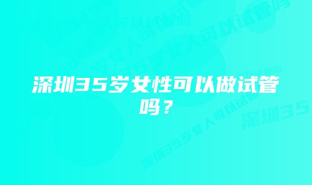 深圳35岁女性可以做试管吗？