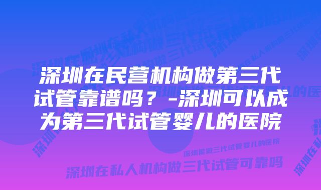 深圳在民营机构做第三代试管靠谱吗？-深圳可以成为第三代试管婴儿的医院