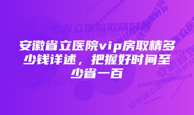 安徽省立医院vip房取精多少钱详述，把握好时间至少省一百