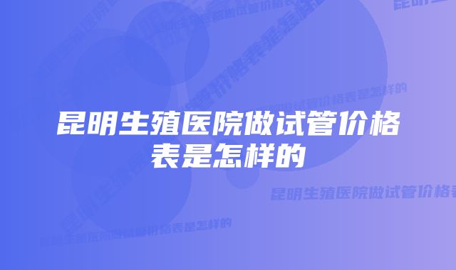 昆明生殖医院做试管价格表是怎样的