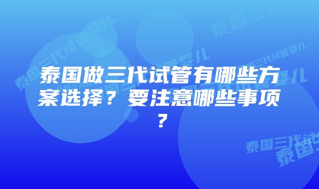 泰国做三代试管有哪些方案选择？要注意哪些事项？