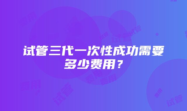 试管三代一次性成功需要多少费用？