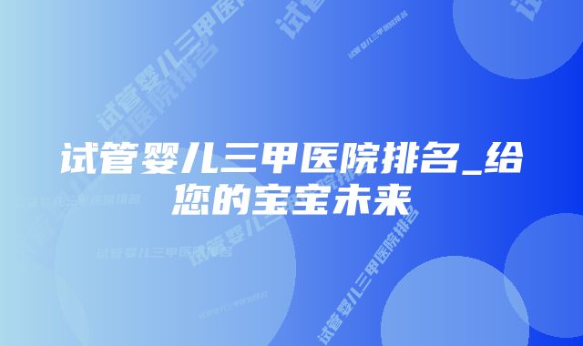 试管婴儿三甲医院排名_给您的宝宝未来