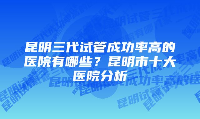 昆明三代试管成功率高的医院有哪些？昆明市十大医院分析