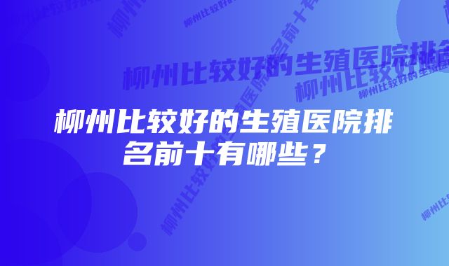 柳州比较好的生殖医院排名前十有哪些？