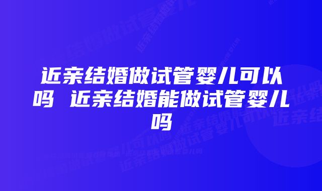 近亲结婚做试管婴儿可以吗 近亲结婚能做试管婴儿吗