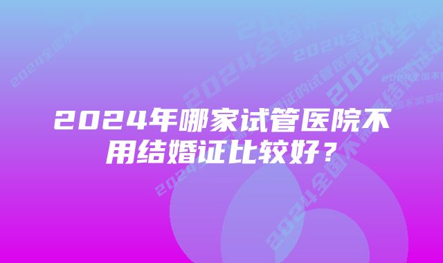 2024年哪家试管医院不用结婚证比较好？