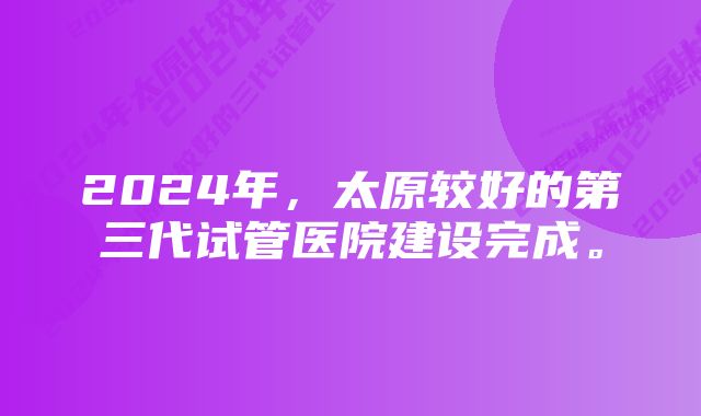 2024年，太原较好的第三代试管医院建设完成。