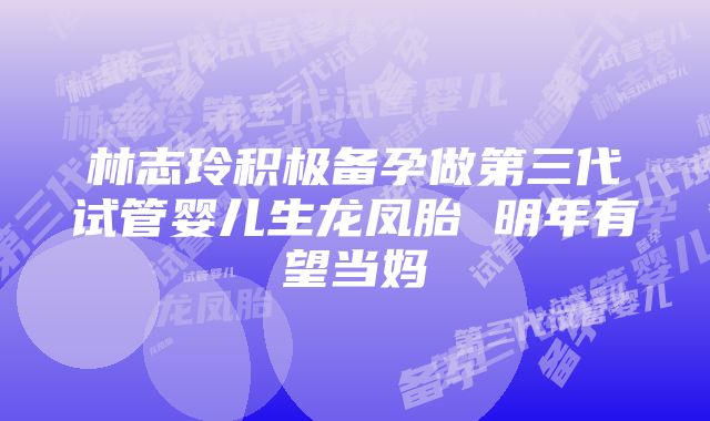 林志玲积极备孕做第三代试管婴儿生龙凤胎 明年有望当妈