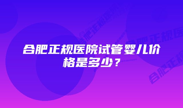 合肥正规医院试管婴儿价格是多少？