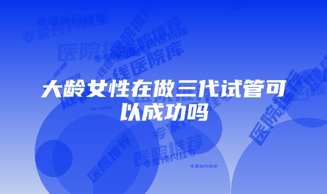 大龄女性在做三代试管可以成功吗