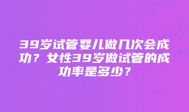 39岁试管婴儿做几次会成功？女性39岁做试管的成功率是多少？