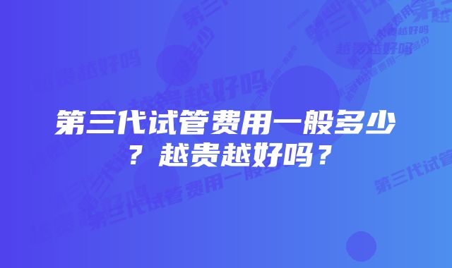 第三代试管费用一般多少？越贵越好吗？