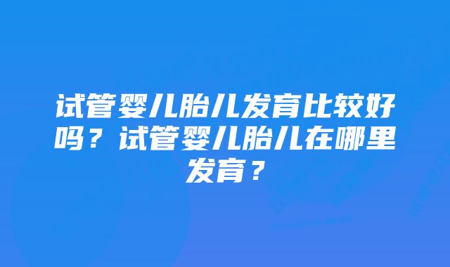 试管婴儿胎儿发育比较好吗？试管婴儿胎儿在哪里发育？